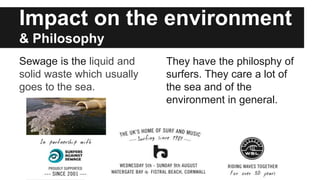 Impact on the environment
& Philosophy
Sewage is the liquid and
solid waste which usually
goes to the sea.
They have the philosphy of
surfers. They care a lot of
the sea and of the
environment in general.
 