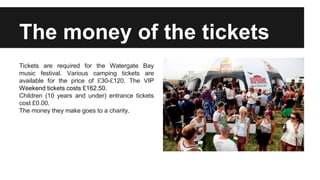 The money of the tickets
Tickets are required for the Watergate Bay
music festival. Various camping tickets are
available for the price of £30-£120. The VIP
Weekend tickets costs £162.50.
Children (10 years and under) entrance tickets
cost £0.00.
The money they make goes to a charity.
 
