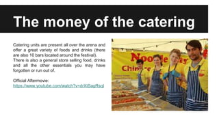 The money of the catering
Catering units are present all over the arena and
offer a great variety of foods and drinks (there
are also 10 bars located around the festival).
There is also a general store selling food, drinks
and all the other essentials you may have
forgotten or run out of.
Official Aftermovie:
https://www.youtube.com/watch?v=drXtSagRsqI
 
