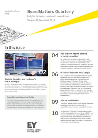 BoardMatters Quarterly
Insights for boards and audit committees
Volume 3 | December 2014
BoardMatters Forum
India
In this issue
Decision Analytics and the board’s
role in driving it
Big data is today seen as one of the biggest game-changers for business.
But many organizations are still to view data as an asset and are therefore
unable to source and manage it effectively. This article explores how boards
can help the organization to seamlessly embrace data analytics and help
derive optimum value.
02
04
How to boost internal controls
to tackle corruption
For any business, corruption can potentially lead to
day, businesses in the country are confronted with
numerous corruption-related risks. This feature discusses
how organizations can create and deploy a dedicated anti-
corruption program by strengthening internal controls.
BoardMatters Forum highlights
This edition of the BoardMatters Quarterly comes alongwith our
Viewpoints publication. Viewpoints brings you the highlights of
06
In conversation with Amal Ganguli
independent directors, who serves on the boards of
transparency and governance, how the committee can
play a meaningful role in the selection of both directors
and key managerial personnel and the metrics that should
be considered when evaluating the effectiveness of
board members.
09
International Update
This feature analyses evolving trends around independent
board leadership structures and examine the
responsibilities most commonly assigned to these roles.
10
Tax policies are in the midst of change as governments
spur governments to change their laws and treaties in
this emerging cross-border issue.
 