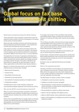 10 | BoardMatters Quarterly December 2014
Global focus on tax base
additional revenue streams, the focus on transparency is increasing
Boards and audit committees need to be well informed about tax
policy developments and trends worldwide — in the markets they
currently serve and those they may be considering.
is driven largely by concern about the potential for multinational
better coordinate how countries address tax strategies perceived
governments to change their tax laws and treaties in order to
initiative focuses on several areas, including:
•
• Transfer pricing
•
•
• Tax treatment of companies operating in the digital economy
•
members.
both legislation and enforcement activity, without waiting for the
action.
vary, as will the timing of any legislative actions.
For this reason, companies and their boards need to carefully track
countries where the company has current or future operations,
investment or activity.
By doing so, they can understand the trends and anticipate
changes.
What is the expected outcome?
role in reshaping country tax laws. The likely long-term result for
scrutiny, greater transparency requirements, increased compliance
costs and, potentially, more taxes paid.
•
•
•
certain instruments or entities that are treated differently under
•
•
•
•
bilateral tax treaties
 