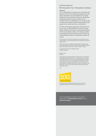Ernst & Young LLP
EY | Assurance | Tax | Transactions | Advisory
About EY
EY is a global leader in assurance, tax, transaction and
advisory services. The insights and quality services we
deliver help build trust and confidence in the capital
markets and in economies the world over. We develop
outstanding leaders who team to deliver on our
promises to all of our stakeholders. In so doing, we play
a critical role in building a better working world for our
people, for our clients and for our communities.
EY refers to the global organization, and may refer to
one or more, of the member firms of Ernst & Young
Global Limited, each of which is a separate legal entity.
Ernst & Young Global Limited, a UK company limited
by guarantee, does not provide services to clients. For
more information about our organization, please visit
ey.com.
Ernst & Young LLP is one of the Indian client serving member firms of
EYGM Limited. For more information about our organization, please visit
www.ey.com/in.
Ernst & Young LLP is a Limited Liability Partnership, registered under
the Limited Liability Partnership Act, 2008 in India, having its registered
office at 22 Camac Street, 3rd Floor, Block C, Kolkata - 700016
© 2014 Ernst & Young LLP. Published in India.
All Rights Reserved.
EYIN1412-143
ED None
This publication contains information in summary form and is therefore
intended for general guidance only. It is not intended to be a substitute
for detailed research or the exercise of professional judgment. Neither
Ernst & Young LLP nor any other member of the global Ernst & Young
organization can accept any responsibility for loss occasioned to any
person acting or refraining from action as a result of any material in this
publication. On any specific matter, reference should be made to the
appropriate advisor.
YTG
EY refers to the global organization, and/or one or more of the
independent member firms of Ernst & Young Global Limited
If you have feedback or ideas for future topics,
please write to namrata.datt@in.ey.com and / or
anil.nim@in.ey.com
 