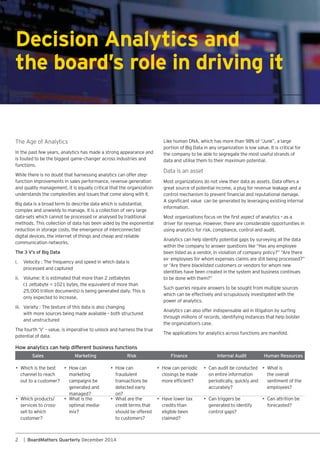 2 | BoardMatters Quarterly December 2014
In the past few years, analytics has made a strong appearance and
is touted to be the biggest game-changer across industries and
functions.
While there is no doubt that harnessing analytics can offer step-
function improvements in sales performance, revenue generation
and quality management, it is equally critical that the organization
understands the complexities and issues that come along with it.
Big data is a broad term to describe data which is substantial,
complex and unwieldy to manage. It is a collection of very large
data-sets which cannot be processed or analysed by traditional
methods. This collection of data has been aided by the exponential
reduction in storage costs, the emergence of interconnected
digital devices, the internet of things and cheap and reliable
communication networks.
The 3 V’s of Big Data
i. Velocity : The frequency and speed in which data is
processed and captured
ii. Volume: It is estimated that more than 2 zettabytes
only expected to increase.
iii. Variety : The texture of this data is also changing
with more sources being made available – both structured
and unstructured
potential of data.
Decision Analytics and
the board’s role in driving it
the company to be able to segregate the most useful strands of
data and utilise them to their maximum potential.
great source of potential income, a plug for revenue leakage and a
information.
driver for revenue. However, there are considerable opportunities in
using analytics for risk, compliance, control and audit.
identities have been created in the system and business continues
which can be effectively and scrupulously investigated with the
power of analytics.
through millions of records, identifying instances that help bolster
The applications for analytics across functions are manifold.
Sales Marketing Risk Finance Internal Audit Human Resources
• Which is the best
channel to reach
out to a customer?
• How can
marketing
campaigns be
generated and
managed?
• How can
fraudulent
transactions be
detected early
on?
• How can periodic
closings be made
•
on entire information
periodically, quickly and
accurately?
• What is
the overall
sentiment of the
employees?
• Which products/
services to cross-
sell to which
customer?
• What is the
optimal media-
mix?
• What are the
credit terms that
should be offered
to customers?
• Have lower tax
credits than
eligible been
claimed?
•
generated to identify
control gaps?
•
forecasted?
How analytics can help different business functions
 