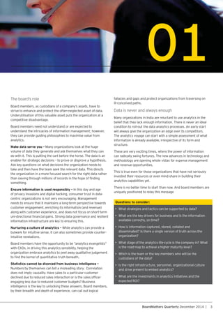 3BoardMatters Quarterly December 2014 |
01
Questions to consider:
• What strategies and tactics can be supported by data?
• What are the key drivers for business and is the information
available correctly, on time?
• How is information captured, stored, collated and
disseminated? Is there a single version of truth across the
organization?
• What stage of the analytics life-cycle is the company in? What
is the road-map to achieve a higher maturity level?
• Which is the team or the key members who will be the
custodians of the data?
• Is the right infrastructure, personnel, organizational culture
and drive present to embed analytics?
• What are the investments in analytics initiatives and the
strive to enhance and protect the often-neglected asset of data.
Underutilisation of this valuable asset puts the organization at a
competitive disadvantage.
Board members need not understand or are expected to
understand the intricacies of information management; however,
they can provide guiding philosophies to maximise value from
analytics.
Make data serve you –
volume of data they generate and ask themselves what they can
do with it. This is putting the cart before the horse. The data is an
enabler for strategic decisions – to prove or disprove a hypothesis.
take and then have the team seek the relevant data. This directs
the organization in a more focused search for the right data rather
something.
Ensure information is used responsibly – In this day and age
of privacy invasions and digital hacking, consumer trust in data-
needs to ensure that it maintains a long-term perspective towards
along with customer experience, and does not focus on short-term
information infrastructure are key to ensuring this.
Nurturing a culture of analytics – While analytics can provide a
bulwark for intuitive sense, it can also sometimes provide counter-
intuitive revelations.
Statistics cannot be divorced from business intelligence –
does not imply causality. Have sales to a particular customer
engaging less due to reduced customer budgets? Business
intelligence is the key to unlocking these answers. Board members,
by their breadth and depth of experience, can call out logical
fallacies and gaps and protect organizations from traversing on
ill-conceived paths.
belief that they lack enough information. There is never an ideal
will always give the organization an edge over its competitors.
The analytics voyage can start with a simple assessment of what
information is already available, irrespective of its form and
structure.
These are very exciting times, where the power of information
can radically swing fortunes. The new advances in technology and
methodology are opening whole vistas for expense management
and revenue opportunities.
This is true even for those organizations that have not seriously
invested their resources or even mind-share in building their
analytics capabilities yet.
uniquely positioned to relay this message
 