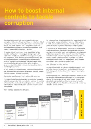 4 | BoardMatters Quarterly December 2014
How to boost internal
controls to tackle
corruption
frauds. This trend, combined with a stringent regulatory and
enforcement environment, has brought risk management to the
fore. It is not a choice anymore, but a necessity.
If you look at India Inc. in recent times, you will observe how
the biggest risks, which affect Indian corporate entities this year.
Businesses are required to develop a robust internal control
program to assess and mitigate these risks. We now see Indian
companies deploying targeted anti-corruption compliance
monitoring mechanisms.
In fact, the anti-corruption watchdog, Transparency International,
has rated an Indian conglomerate as the best in emerging markets
for their measures to combat corruption.
The starting point for designing an anti-corruption risk program is
a holistic assessment of risks inherent in the business; the portfolio
intermediaries; and complexity of the operational and regulatory
environment.
How businesses can tackle corruption
Portfolio of
projects
Complexities of
environment
Dealing with
entities
Checklist for
employees
External
Periodic audits
& site audits
Helplines/
Ombudsman
Code of conduct
Anti-corruption
training/
practices
Compliance
monitoring
Conduct risk
assessment
Proper budget
allocation
Anti-corruption
Program
Diligence on
Third Parties
Safeguard
Whistleblowers
Firm-wide
Anti-corruption
Culture
Leverage
Forensic Data
Analysis
Continuous
Renewal
It enlists guidelines for matters such as contributions to political
parties, facilitation payments, and relations with third parties.
and dynamic business environment. Businesses are required to
develop a program which is well-balanced between control policies
and business necessities. This is especially relevant as there are
vast differences in customer segments that companies serve. For
company that relies on the rural market cannot afford to have a
control policy restricting the use of petty cash.
their dealings with third parties and their exposure to corruption
schemes.
Businesses should have a due diligence framework in place for third
parties, that covers an assessment checklist for local employees,
above the services rendered.
 