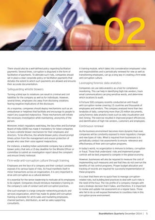 5BoardMatters Quarterly December 2014 |
02
facilitation of payments. To alleviate such risks, companies should
set in place a clear corporate policy on facilitation payments that
dictates the extent to which such payments are allowed and ensures
their accurate documentation.
Turning a blind eye to violations can result in criminal and civil
liabilities for the company as well as for individuals. However,
several times, employees shy away from disclosing violations
fearing negative implications of the disclosure.
ombudsman or helplines that facilitate and encourage its people to
report any suspected malpractice. These mechanisms will initiate
the necessary investigation while maintaining anonymity of the
person.
to have a whistle-blower mechanism for their employees and
directors. To be effective, the whistle-blower policy should prompt
timely action from the management and ensure protection of
people who raise their voice against malpractices.
For instance, a leading Indian automobile company has a whistle-
committee to submit an investigation report about the complaint
and ensure timely redressal.
Firm-wide anti-corruption culture through training
minor transactions across an organization, it is very important to
drive anti-corruption as a cultural element.
It is essential for the senior leadership to motivate all its employees
One such example is a large computer networking products and
services organization, which has made its global anti-corruption
training a mandate for all its sales and marketing employees,
channel partners, distributors, as well as sales supporting
consultants.
and responsibilities and is periodically renewed for new as well as
anti-corruption culture.
Leveraging forensic data analytics
monitoring. This can help in identifying high-risk vendors, track
email communications carrying sensitive words, and determine
which locations to audit.
employees and vendors. The company analysed more than two
terabytes of data, comprising more than 25 million documents,
using forensic data analytics tools such as data visualization and
companies will be constantly exposed to more regulatory changes
and new types of risks. What is required from businesses is to
periodically conduct risk assessments to ensure relevance and
effectiveness of their anti-corruption programs.
or fraud. Those that understand risks and implement proper
controls will be best prepared to compete in the global economy.
However, businesses will also be required to measure the cost of
implementing such measures and see that they do not overrun the
tracking of records are required for successful implementation of
these programs.
related risks, but building best practices to deal with such risks is
every strategic decision that it takes, and therefore, it is important
to review and update risk assessment on a regular basis. Those
who fail to do so will expose themselves to countless risks in this
corruption-prone environment.
 
