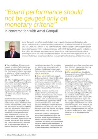 6 | BoardMatters Quarterly December 2014
outside India where these committees have
been effectively implemented, there is a
need for more detailed guidance.
Q: What according to you should be the
focus areas of this committee while setting
AG:
based on the role, which in turn will
criteria. The committee should set criteria
can contribute in different ways to the
effective functioning of the company. The
selection criteria should be aligned with
the business strategy and should focus on
with the existing management and directors
should also be an important selection
criterion.
“Board performance should
not be gauged only on
monetary criteria”
Q:
that this change will enhance governance
on selection as well as remuneration of
AG:
globally. In response to the growing
regulations requiring stronger review and
oversight of remuneration of directors
Back home, I believe that the new
positive step to protect the interest of the
business and shareholders, and to ensure
is fair and reasonable. It will also ensure
that appropriate evaluation processes
are followed such that remuneration
levels are appropriate to the size and
nature as well as the potential of each
business and that the organization is able
to retain, motivate and retain the talent
play an important role in ensuring an
executive remuneration. The formulation
of a selection and remuneration policy by
the board should create transparency in
the remuneration process and effectively
enhance governance.
Q:
guidance available to Independent directors
on formulating such policy and setting
performance evaluation criteria? Is there
any precedent available in other developed
countries where such changes were
adopted and successfully implemented?
AG:
adopted similar requirements on the
formation of nomination and remuneration
committees comprising independent
such committees to appoint independent
compensation advisors to assist in the
performance evaluation policy that are in
In India, the salaries of banking heads
best practice have formed compensation
policies in line with global requirements. In
my view, while there is a fairly good amount
of precedence already available within and
meaningful role in the selection of both directors and key managerial personnel and the
metrics that should be considered when evaluating the effectiveness of board members.
 
