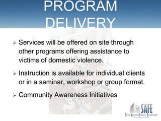 PROGRAM
             DELIVERY
   Services will be offered on site through
    other programs offering assistance to
    victims of domestic violence.
   Instruction is available for individual clients
    or in a seminar, workshop or group format.
   Community Awareness Initiatives
 