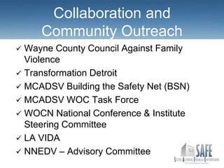 Collaboration and
     Community Outreach
 Wayne County Council Against Family
  Violence
 Transformation Detroit
 MCADSV Building the Safety Net (BSN)
 MCADSV WOC Task Force
 WOCN National Conference & Institute
  Steering Committee
 LA VIDA
 NNEDV – Advisory Committee
 