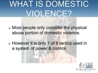 WHAT IS DOMESTIC
   VIOLENCE?
   Most people only consider the physical
    abuse portion of domestic violence.

   However it is only 1 of 8 tactics used in
    a system of power & control.
 