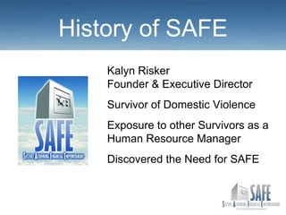 History of SAFE
    Kalyn Risker
    Founder & Executive Director
    Survivor of Domestic Violence
    Exposure to other Survivors as a
    Human Resource Manager
    Discovered the Need for SAFE
 