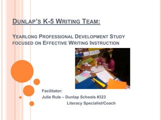 DUNLAP’S K-5 WRITING TEAM:
YEARLONG PROFESSIONAL DEVELOPMENT STUDY
FOCUSED ON EFFECTIVE WRITING INSTRUCTION
Facilitator:
Julie Rule – Dunlap Schools #323
Literacy Specialist/Coach
 