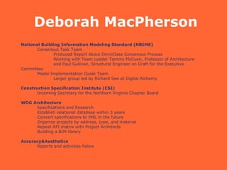 National Building Information Modeling Standard (NBIMS)‏ Consensus Task Team  Produced Report About OmniClass Consensus Process Working with Team Leader Tammy McCuen, Professor of Architecture  and Paul Sullivan, Structural Engineer on Draft for the Executive Committee Model Implementation Guide Team Larger group led by Richard See at Digital Alchemy Construction Specification Institute (CSI)‏ Incoming Secretary for the Northern Virginia Chapter Board WDG Architecture Specifications and Research Establish relational database within 3 years Convert specifications to XML in the future Organize projects by address, type, and material Repeat RFI matrix with Project Architects Building a BIM library Accuracy&Aesthetics Reports and activities follow Deborah MacPherson 