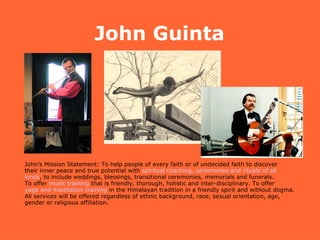 John Guinta John’s Mission Statement: To help people of every faith or of undecided faith to discover  their inner peace and true potential with  spiritual coaching, ceremonies and rituals of all  kinds , to include weddings, blessings, transitional ceremonies, memorials and funerals.  To offer  music training  that is friendly, thorough, holistic and inter-disciplinary. To offer  yoga and meditation training  in the Himalayan tradition in a friendly spirit and without dogma.  All services will be offered regardless of ethnic background, race, sexual orientation, age,  gender or religious affiliation. 