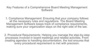 Key Features of a Comprehensive Board Meeting Management
Software
1. Compliance Management: Ensuring that your company follows
all the necessary rules and regulations. The Board Meeting
Management Software keeps track of compliance requirements,
making sure your organization stays on the right side of the law.
2. Procedural Requirements: Helping you manage the step-by-step
processes involved in board meetings and related activities. From
creating agendas to handling documentation, the tool ensures that
every procedural requirement is met with precision.
 