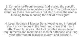 3. Compliance Requirements: Addressing the specific
demands laid out by regulatory bodies. The tool not only
identifies these requirements but also guides the user in
fulfilling them, reducing the risk of oversights.
4. Legal Updates & Master Data: Keeping you informed
about any changes in the legal landscape that might
affect your business. The tool updates you on legal
requirements and maintains a master database, ensuring
your information is always current and accurate.
 
