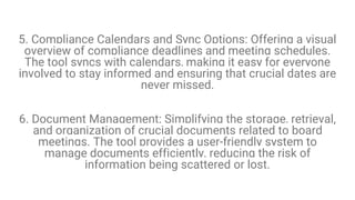 5. Compliance Calendars and Sync Options: Offering a visual
overview of compliance deadlines and meeting schedules.
The tool syncs with calendars, making it easy for everyone
involved to stay informed and ensuring that crucial dates are
never missed.
6. Document Management: Simplifying the storage, retrieval,
and organization of crucial documents related to board
meetings. The tool provides a user-friendly system to
manage documents efficiently, reducing the risk of
information being scattered or lost.
 