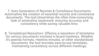 7. Auto Generation of Records & Compliance Documents:
Automating the creation of essential records and compliance
documents. The tool streamlines the often time-consuming
task of generating paperwork, ensuring accuracy and
consistency while saving valuable time.
8. Templatized Repository: Offering a repository of templates
for various documents involved in board meetings. Whether
it's agenda formats, meeting minutes, or other standardized
documents, the tool provides easy-to-use templates,
maintaining consistency across different meetings.
 