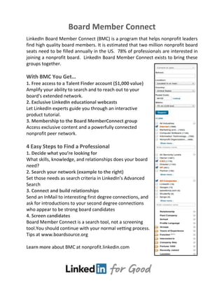Board Member Connect
LinkedIn Board Member Connect (BMC) is a program that helps nonprofit leaders
find high quality board members. It is estimated that two million nonprofit board
seats need to be filled annually in the US. 78% of professionals are interested in
joining a nonprofit board. LinkedIn Board Member Connect exists to bring these
groups together.
With BMC You Get…
1. Free access to a Talent Finder account ($1,000 value)
Amplify your ability to search and to reach out to your
board's extended network.
2. Exclusive LinkedIn educational webcasts
Let LinkedIn experts guide you through an interactive
product tutorial.
3. Membership to the Board MemberConnect group
Access exclusive content and a powerfully connected
nonprofit peer network.
4 Easy Steps to Find a Professional
1. Decide what you’re looking for
What skills, knowledge, and relationships does your board
need?
2. Search your network (example to the right)
Set those needs as search criteria in LinkedIn’s Advanced
Search
3. Connect and build relationships
Send an InMail to interesting first degree connections, and
ask for introductions to your second degree connections
who appear to be strong board candidates
4. Screen candidates
Board Member Connect is a search tool, not a screening
tool.You should continue with your normal vetting process.
Tips at www.boardsource.org
Learn more about BMC at nonprofit.linkedin.com
 