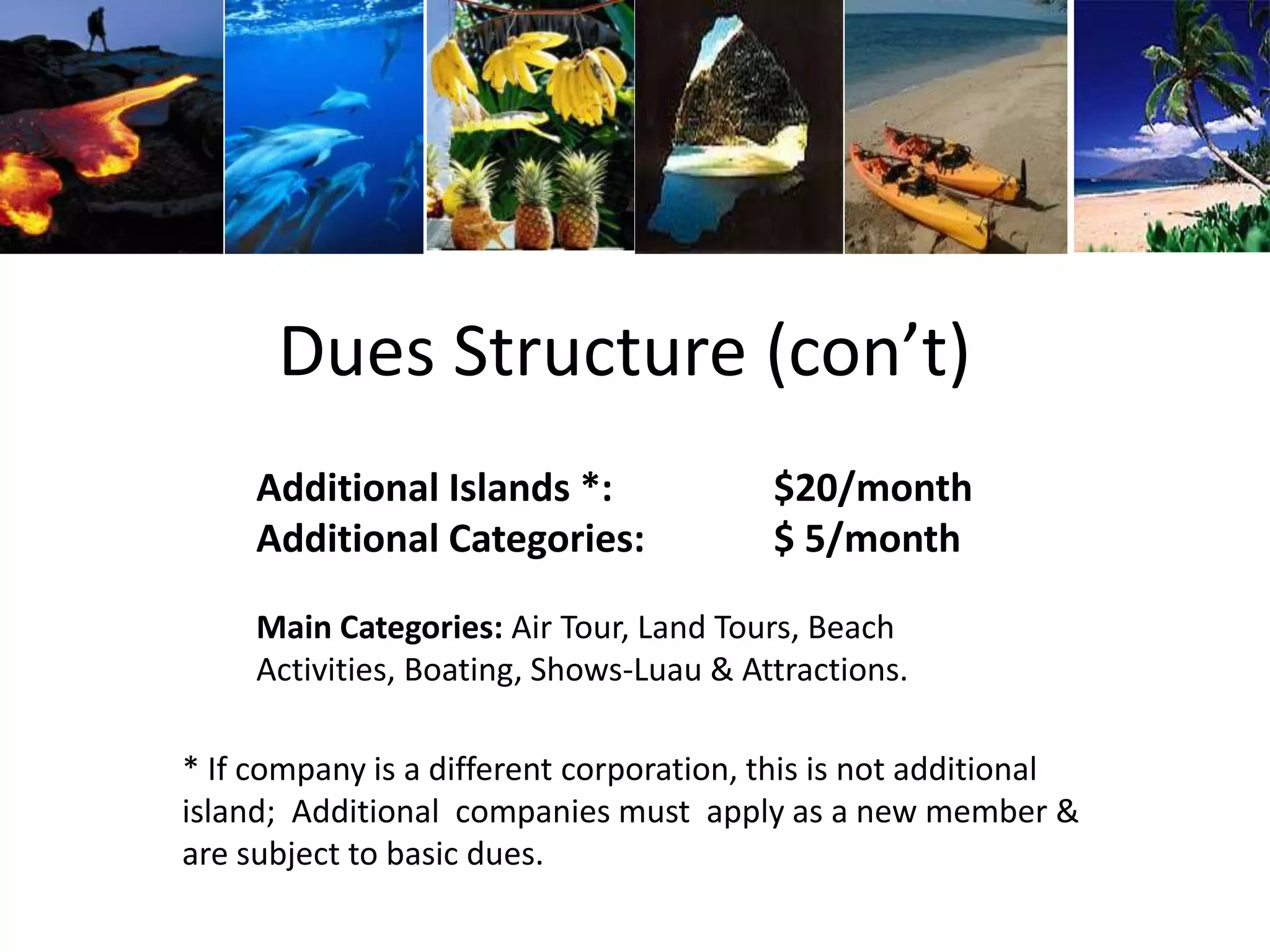 Dues Structure (con’t)
Additional Islands *: $20/month
Additional Categories: $ 5/month
Main Categories: Air Tour, Land Tours, Beach
Activities, Boating, Shows-Luau & Attractions.
* If company is a different corporation, this is not additional
island; Additional companies must apply as a new member &
are subject to basic dues.
 