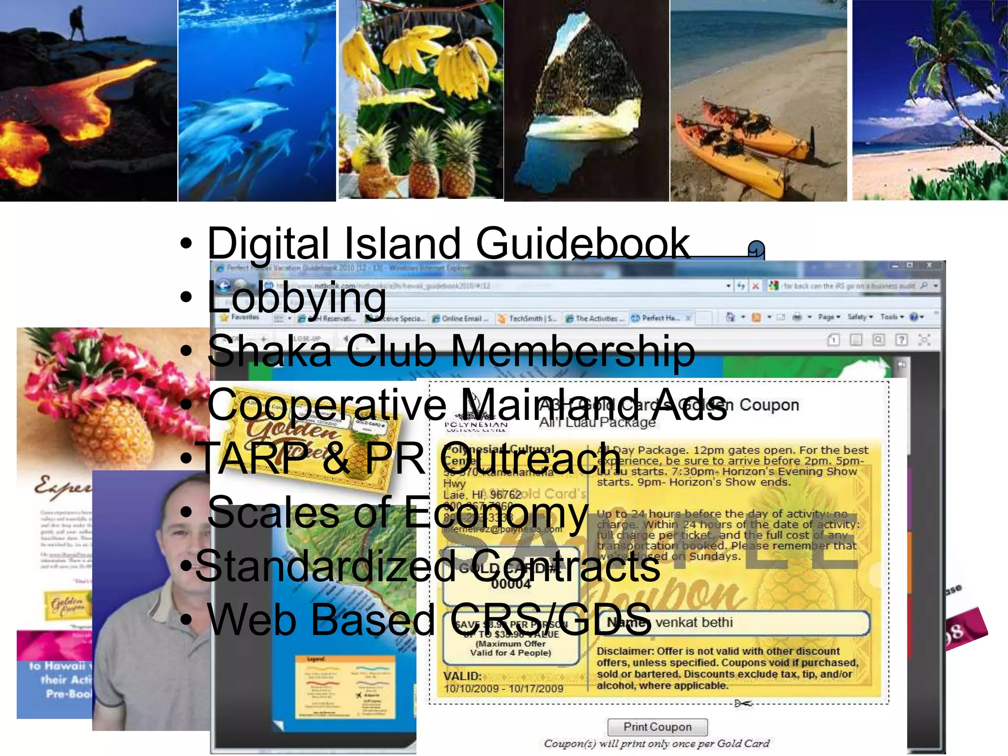 HRS468m
“I want to go on record commending the printing agreements you have negotiated.
I just ran two new jobs under the new agreements and saved over $2000.00
compared to previous printing costs. As a non-profit we normally cut a pretty good
deal but this is over the top. Given our previous printing cycles we should save well
over $6,000 during the next year. Using old farm boy math the return our A3H
membership dues from this benefit alone is over 500%. Thanks and keep up the
wonderful work!”
Lee J. Collins/Sr.Vice President of Marketing and Sales/ Battleship Missouri
Memorial
• Digital Island Guidebook
• Lobbying
• Shaka Club Membership
• Cooperative Mainland Ads
•TARP & PR Outreach
• Scales of Economy
•Standardized Contracts
• Web Based CRS/GDS
 
