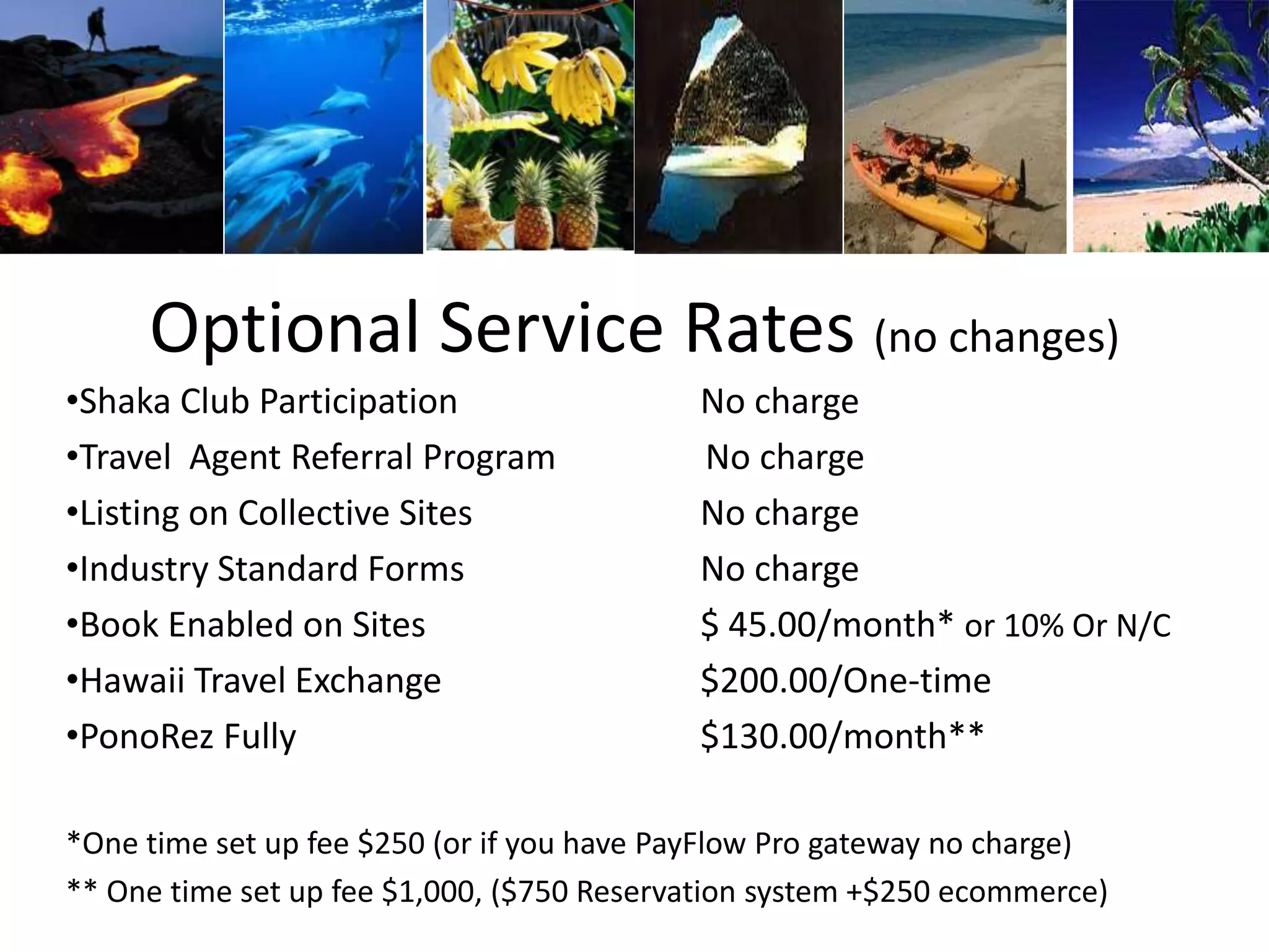 Optional Service Rates (no changes)
•Shaka Club Participation No charge
•Travel Agent Referral Program No charge
•Listing on Collective Sites No charge
•Industry Standard Forms No charge
•Book Enabled on Sites $ 45.00/month* or 10% Or N/C
•Hawaii Travel Exchange $200.00/One-time
•PonoRez Fully $130.00/month**
*One time set up fee $250 (or if you have PayFlow Pro gateway no charge)
** One time set up fee $1,000, ($750 Reservation system +$250 ecommerce)
 