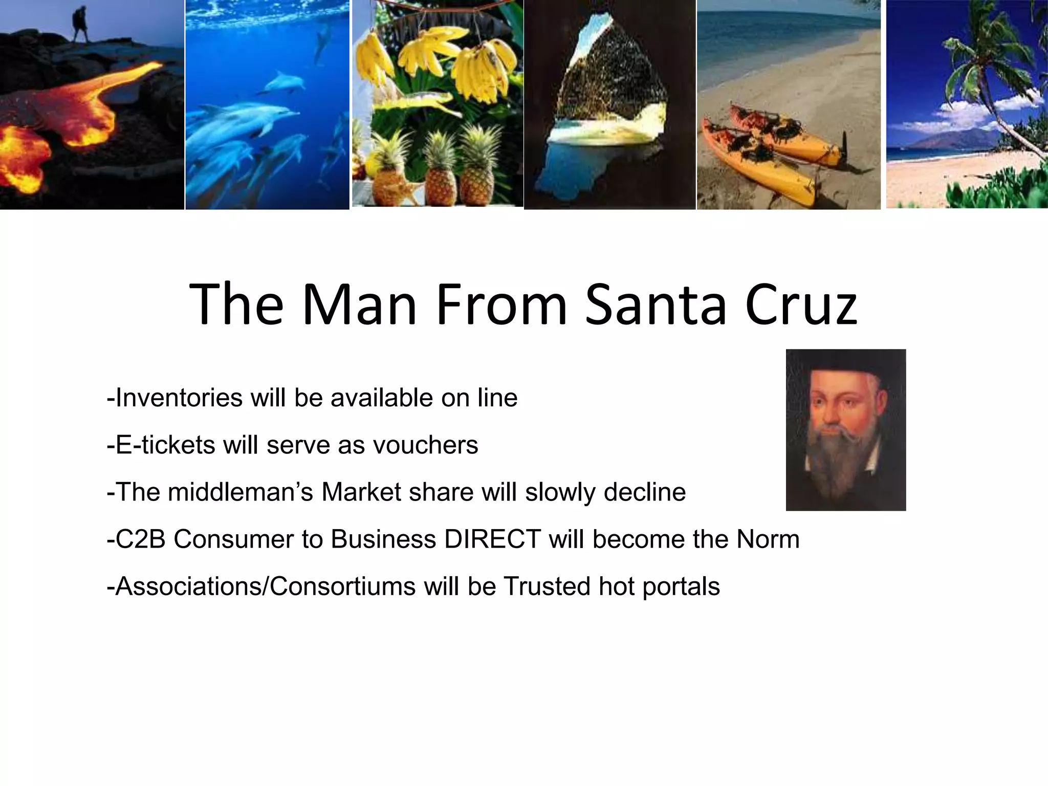 The Man From Santa Cruz
-Inventories will be available on line
-E-tickets will serve as vouchers
-The middleman’s Market share will slowly decline
-C2B Consumer to Business DIRECT will become the Norm
-Associations/Consortiums will be Trusted hot portals
 