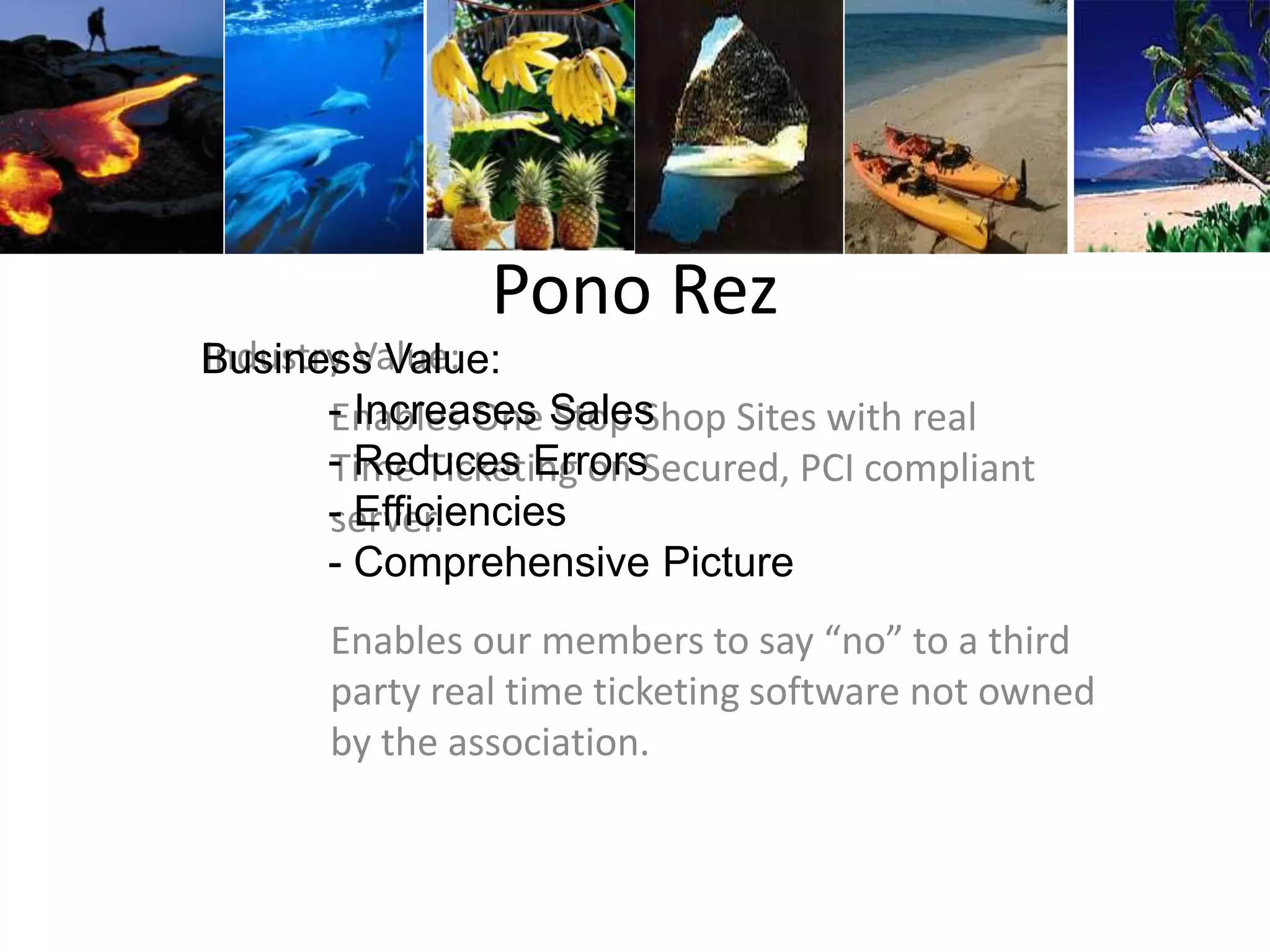 Pono Rez
Industry Value:
Enables One Stop Shop Sites with real
Time Ticketing on Secured, PCI compliant
server.
Enables our members to say “no” to a third
party real time ticketing software not owned
by the association.
Business Value:
- Increases Sales
- Reduces Errors
- Efficiencies
- Comprehensive Picture
 