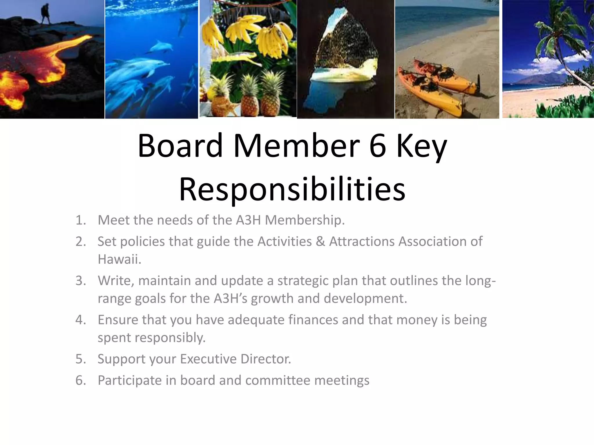 Board Member 6 Key
Responsibilities
1. Meet the needs of the A3H Membership.
2. Set policies that guide the Activities & Attractions Association of
Hawaii.
3. Write, maintain and update a strategic plan that outlines the long-
range goals for the A3H’s growth and development.
4. Ensure that you have adequate finances and that money is being
spent responsibly.
5. Support your Executive Director.
6. Participate in board and committee meetings
 