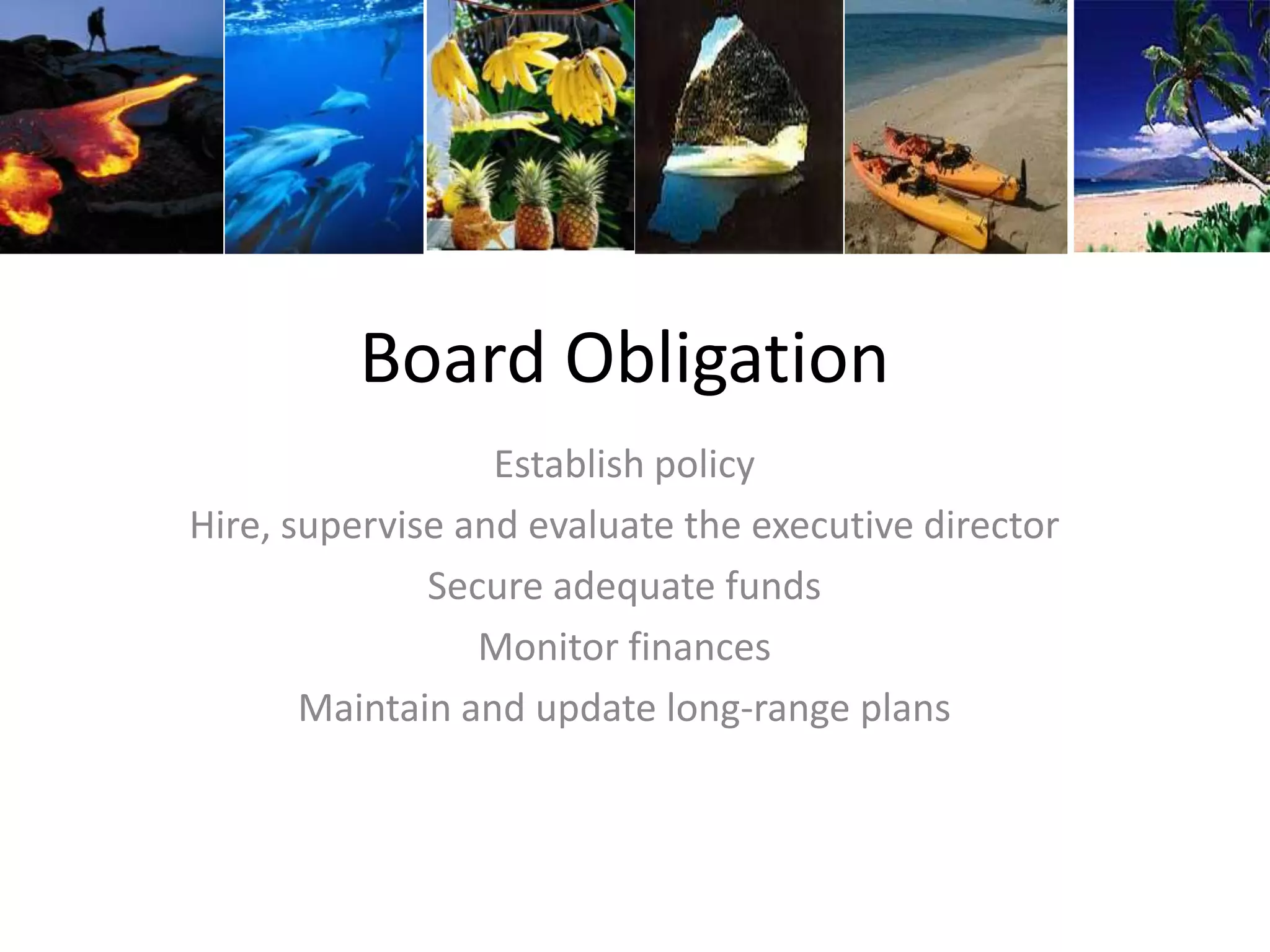 Board Obligation
Establish policy
Hire, supervise and evaluate the executive director
Secure adequate funds
Monitor finances
Maintain and update long-range plans
 