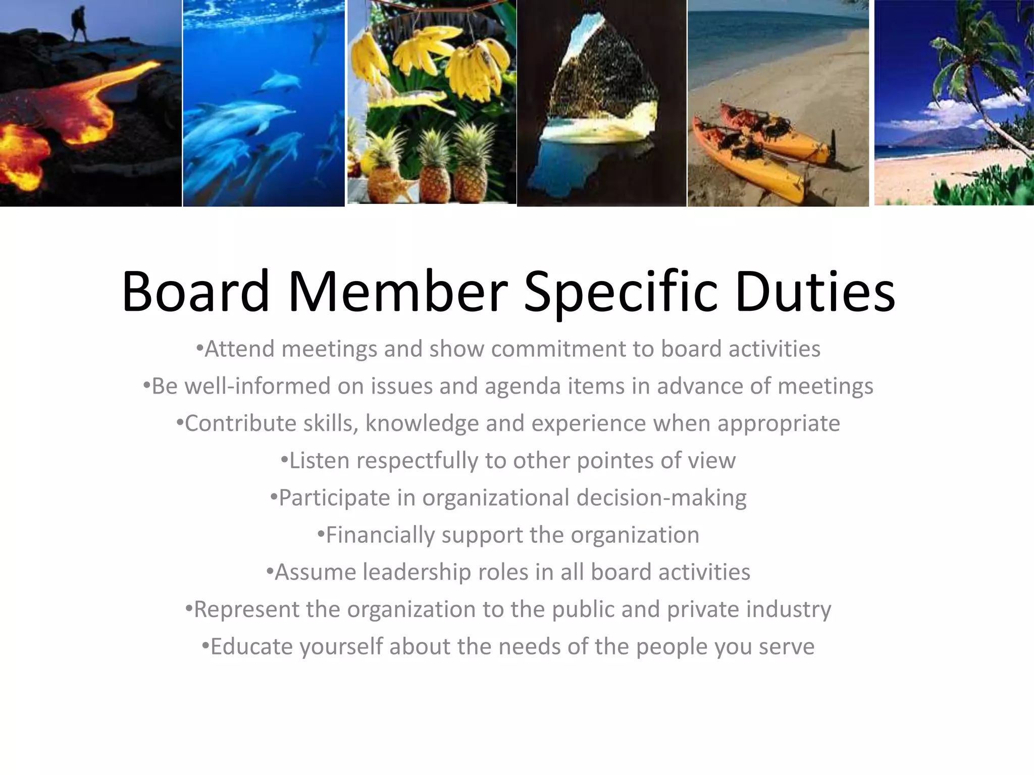 Board Member Specific Duties
•Attend meetings and show commitment to board activities
•Be well-informed on issues and agenda items in advance of meetings
•Contribute skills, knowledge and experience when appropriate
•Listen respectfully to other pointes of view
•Participate in organizational decision-making
•Financially support the organization
•Assume leadership roles in all board activities
•Represent the organization to the public and private industry
•Educate yourself about the needs of the people you serve
 