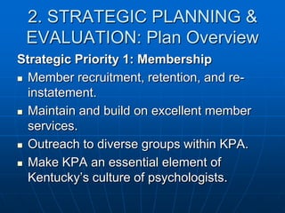2. STRATEGIC PLANNING &
EVALUATION: Plan Overview
Strategic Priority 1: Membership
 Member recruitment, retention, and re-
instatement.
 Maintain and build on excellent member
services.
 Outreach to diverse groups within KPA.
 Make KPA an essential element of
Kentucky’s culture of psychologists.
 