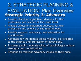 2. STRATEGIC PLANNING &
EVALUATION: Plan Overview
Strategic Priority 2: Advocacy
 Provide effective legislative advocacy for the
profession and science at the state level.
 Provide effective legislative advocacy for the
profession and science at the federal level.
 Provide support, advocacy, and education for
practitioners.
 Advocate for the general social welfare, as it relates
to the science and profession of psychology.
 Increase public understanding of psychology‟s unique
strengths and contributions.
 Respond to relevant advocacy issues as they arise.
 
