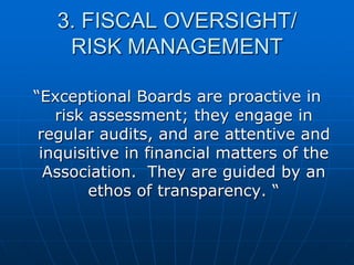 3. FISCAL OVERSIGHT/
RISK MANAGEMENT
“Exceptional Boards are proactive in
risk assessment; they engage in
regular audits, and are attentive and
inquisitive in financial matters of the
Association. They are guided by an
ethos of transparency. “
 