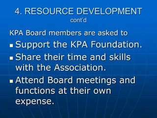 4. RESOURCE DEVELOPMENT
cont’d
KPA Board members are asked to
 Support the KPA Foundation.
 Share their time and skills
with the Association.
 Attend Board meetings and
functions at their own
expense.
 