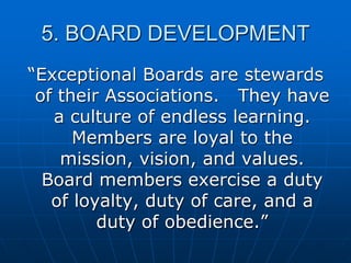 5. BOARD DEVELOPMENT
“Exceptional Boards are stewards
of their Associations. They have
a culture of endless learning.
Members are loyal to the
mission, vision, and values.
Board members exercise a duty
of loyalty, duty of care, and a
duty of obedience.”
 