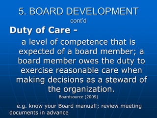 5. BOARD DEVELOPMENT
cont’d
Duty of Care -
a level of competence that is
expected of a board member; a
board member owes the duty to
exercise reasonable care when
making decisions as a steward of
the organization.
Boardsource (2009)
e.g. know your Board manual!; review meeting
documents in advance
 