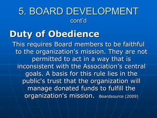 5. BOARD DEVELOPMENT
cont’d
Duty of Obedience
This requires Board members to be faithful
to the organization's mission. They are not
permitted to act in a way that is
inconsistent with the Association‟s central
goals. A basis for this rule lies in the
public's trust that the organization will
manage donated funds to fulfill the
organization's mission. Boardsource (2009)
 