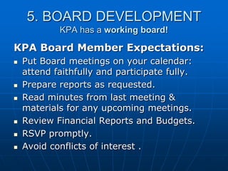 5. BOARD DEVELOPMENT
KPA has a working board!
KPA Board Member Expectations:
 Put Board meetings on your calendar:
attend faithfully and participate fully.
 Prepare reports as requested.
 Read minutes from last meeting &
materials for any upcoming meetings.
 Review Financial Reports and Budgets.
 RSVP promptly.
 Avoid conflicts of interest .
 