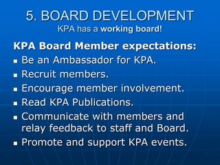 5. BOARD DEVELOPMENT
KPA has a working board!
KPA Board Member expectations:
 Be an Ambassador for KPA.
 Recruit members.
 Encourage member involvement.
 Read KPA Publications.
 Communicate with members and
relay feedback to staff and Board.
 Promote and support KPA events.
 