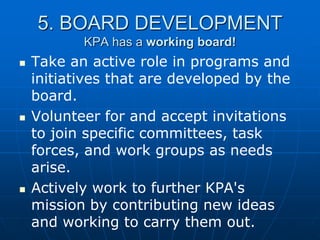 5. BOARD DEVELOPMENT
KPA has a working board!
 Take an active role in programs and
initiatives that are developed by the
board.
 Volunteer for and accept invitations
to join specific committees, task
forces, and work groups as needs
arise.
 Actively work to further KPA's
mission by contributing new ideas
and working to carry them out.
 
