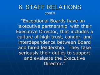 6. STAFF RELATIONS
cont’d
“Exceptional Boards have an
„executive partnership‟ with their
Executive Director, that includes a
culture of high trust, candor, and
interdependence between Board
and hired leadership. They take
seriously their duties to support
and evaluate the Executive
Director.”
 