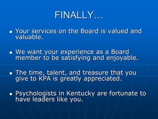 FINALLY…
 Your services on the Board is valued and
valuable.
 We want your experience as a Board
member to be satisfying and enjoyable.
 The time, talent, and treasure that you
give to KPA is greatly appreciated.
 Psychologists in Kentucky are fortunate to
have leaders like you.
 