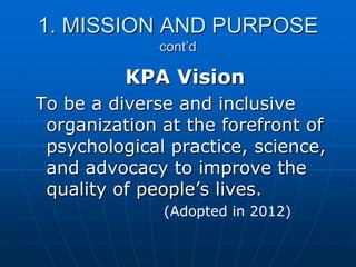 1. MISSION AND PURPOSE
cont’d
KPA Vision
To be a diverse and inclusive
organization at the forefront of
psychological practice, science,
and advocacy to improve the
quality of people‟s lives.
(Adopted in 2012)
 