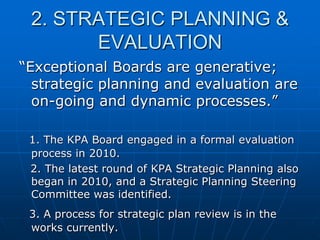 2. STRATEGIC PLANNING &
EVALUATION
“Exceptional Boards are generative;
strategic planning and evaluation are
on-going and dynamic processes.”
1. The KPA Board engaged in a formal evaluation
process in 2010.
2. The latest round of KPA Strategic Planning also
began in 2010, and a Strategic Planning Steering
Committee was identified.
3. A process for strategic plan review is in the
works currently.
 