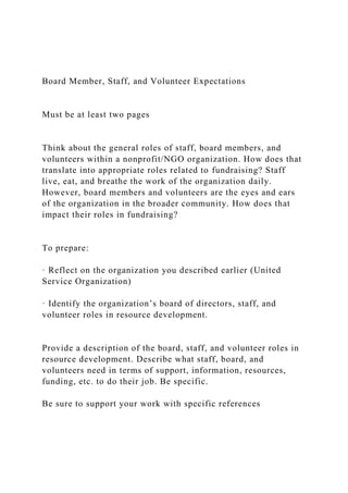 Board Member, Staff, and Volunteer Expectations
Must be at least two pages
Think about the general roles of staff, board members, and
volunteers within a nonprofit/NGO organization. How does that
translate into appropriate roles related to fundraising? Staff
live, eat, and breathe the work of the organization daily.
However, board members and volunteers are the eyes and ears
of the organization in the broader community. How does that
impact their roles in fundraising?
To prepare:
· Reflect on the organization you described earlier (United
Service Organization)
· Identify the organization’s board of directors, staff, and
volunteer roles in resource development.
Provide a description of the board, staff, and volunteer roles in
resource development. Describe what staff, board, and
volunteers need in terms of support, information, resources,
funding, etc. to do their job. Be specific.
Be sure to support your work with specific references
 