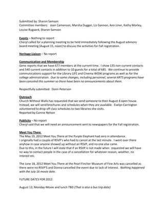 Submitted by: Sharon Samson
Committee members: Joan Camenson, Marsha Dugger, Liz Gannon, Ann Liner, Kathy Morley,
Louise Rugaard, Sharon Samson

Events – Nothing to report
Cheryl called for a planning meeting to be held immediately following the August advisory
board meeting (August 15, noon) to discuss the activities for Fall registration.

Heritage Liaison – No report

Communication and Membership
Gene reports that we have 677 members at the current time. I show 135 non-current contacts
and 540 current contacts in addition to 10 guests for a total of 685. We continue to provide
communications support for the Library LIFE and Cinema WOW programs as well as for the
college administration. Due to some changes, including personnel, several ARTS programs have
been canceled this summer so there have been no announcements about them.

Respectfully submitted: Donn Peterson

Outreach
Church Without Walls has requested that we send someone to their August 4 open house.
Instead, we will send brochures and schedules when they are available. Evelyn Carrington
volunteered to drop off class schedules to two libraries she visits.
Reported by Connie Nelson

Publicity – No report
Cheryl said that we will need an announcement sent to newspapers for the Fall registration.

Meet You There
The May 19, 2012 Meet You There at the Purple Elephant had zero in attendance.
I originally had a couple of RSVP's who had to cancel at the last minute. I went over there
anyhow in case anyone showed up without an RSVP, and no one else came.
Due to this, in the future I will state that if an RSVP is not made when requested we will have
no way to contact people in the case of a cancellation for whatever reason, weather, no
interest etc.

The June 18, 2012 Meet You There at the Pearl Fincher Museum of Fine Arts was cancelled as
there were no RSVP'S and Donna cancelled the event due to lack of interest. Nothing happened
with the July 16 movie date.

FUTURE DATES FOR 2012:

August 13, Monday-Movie and lunch TBD (That is also a bus trip date)
 