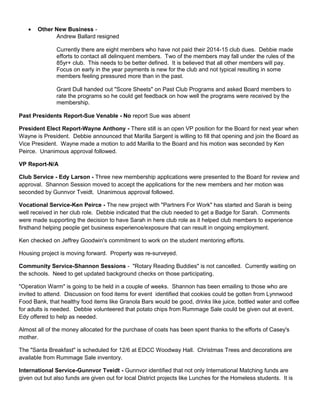 • Other New Business -
Andrew Ballard resigned
Currently there are eight members who have not paid their 2014-15 club dues. Debbie made
efforts to contact all delinquent members. Two of the members may fall under the rules of the
85yr+ club. This needs to be better defined. It is believed that all other members will pay.
Focus on early in the year payments is new for the club and not typical resulting in some
members feeling pressured more than in the past.
Grant Dull handed out "Score Sheets" on Past Club Programs and asked Board members to
rate the programs so he could get feedback on how well the programs were received by the
membership.
Past Presidents Report-Sue Venable - No report Sue was absent
President Elect Report-Wayne Anthony - There still is an open VP position for the Board for next year when
Wayne is President. Debbie announced that Marilla Sargent is willing to fill that opening and join the Board as
Vice President. Wayne made a motion to add Marilla to the Board and his motion was seconded by Ken
Peirce. Unanimous approval followed.
VP Report-N/A
Club Service - Edy Larson - Three new membership applications were presented to the Board for review and
approval. Shannon Session moved to accept the applications for the new members and her motion was
seconded by Gunnvor Tveidt. Unanimous approval followed.
Vocational Service-Ken Peirce - The new project with "Partners For Work" has started and Sarah is being
well received in her club role. Debbie indicated that the club needed to get a Badge for Sarah. Comments
were made supporting the decision to have Sarah in here club role as it helped club members to experience
firsthand helping people get business experience/exposure that can result in ongoing employment.
Ken checked on Jeffrey Goodwin's commitment to work on the student mentoring efforts.
Housing project is moving forward. Property was re-surveyed.
Community Service-Shannon Sessions - "Rotary Reading Buddies" is not cancelled. Currently waiting on
the schools. Need to get updated background checks on those participating.
"Operation Warm" is going to be held in a couple of weeks. Shannon has been emailing to those who are
invited to attend. Discussion on food items for event identified that cookies could be gotten from Lynnwood
Food Bank, that healthy food items like Granola Bars would be good, drinks like juice, bottled water and coffee
for adults is needed. Debbie volunteered that potato chips from Rummage Sale could be given out at event.
Edy offered to help as needed.
Almost all of the money allocated for the purchase of coats has been spent thanks to the efforts of Casey's
mother.
The "Santa Breakfast" is scheduled for 12/6 at EDCC Woodway Hall. Christmas Trees and decorations are
available from Rummage Sale inventory.
International Service-Gunnvor Tveidt - Gunnvor identified that not only International Matching funds are
given out but also funds are given out for local District projects like Lunches for the Homeless students. It is
 
