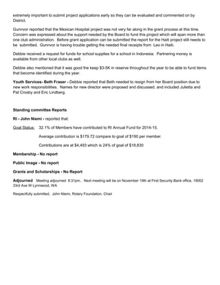 extremely important to submit project applications early so they can be evaluated and commented on by
District.
Gunnvor reported that the Mexican Hospital project was not very far along in the grant process at this time.
Concern was expressed about the support needed by the Board to fund this project which will span more than
one club administration. Before grant application can be submitted the report for the Haiti project still needs to
be submitted. Gunnvor is having trouble getting the needed final receipts from Leo in Haiti.
Debbie received a request for funds for school supplies for a school in Indonesia. Partnering money is
available from other local clubs as well.
Debbie also mentioned that it was good the keep $3-5K in reserve throughout the year to be able to fund items
that become identified during the year.
Youth Services- Beth Fraser - Debbie reported that Beth needed to resign from her Board position due to
new work responsibilities. Names for new director were proposed and discussed. and included Julietta and
Pat Crosby and Eric Lindberg.
Standing committee Reports
RI - John Niemi - reported that:
Goal Status: 32.1% of Members have contributed to RI Annual Fund for 2014-15.
Average contribution is $179.72 compare to goal of $190 per member.
Contributions are at $4,493 which is 24% of goal of $18,830
Membership - No report
Public Image - No report
Grants and Scholarships - No Report
Adjourned Meeting adjourned 8:31pm.. Next meeting will be on November 19th at First Security Bank office, 19002
33rd Ave W Lynnwood, WA
Respectfully submitted, John Niemi, Rotary Foundation, Chair
 