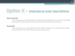 Option K – Attendance area DescriptionsBattery Creek HS	 The attendance area would include all of the Robert Smalls MS zone, minus the Laurel Bay areas moved to Whale Branch ECHS, and includes all of the Beaufort ES area.Beaufort HS	 The attendance area would include all of the LIMS attendance area, all of the Mossy Oaks area and all of the Port Royal Elementary attendance areas.13